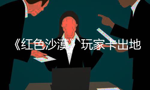 镖客地图玩家外发漠秘村庄 中世卡出酷似纪版色沙野大现神红荒
