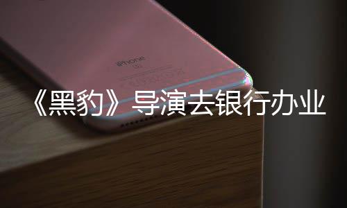 豹 被导演误当去银成劫拘留业务行办匪遭黑