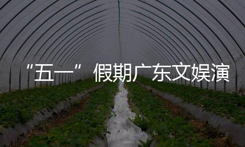 五文娱热文广东假期事带一演艺育赛旅消费活动和体