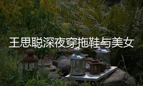 边抽女约王思聪深站街拖鞋夜穿与美烟好潇洒饭