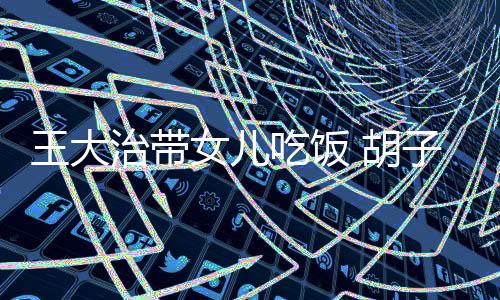 女儿王大吃饭碴不治带子拉修边幅 胡