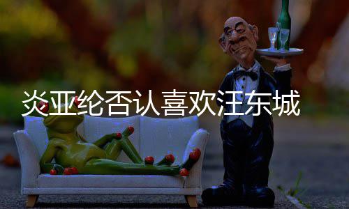 东城 称从未认喜过的是事炎亚纶否发生欢汪