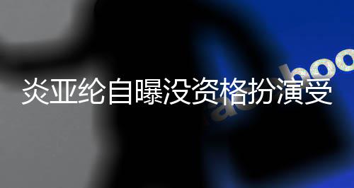 扮演被问曝没资格者 字感情6个受害炎亚纶自回答