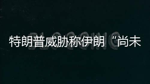 代价普威未付出足够大特朗尚伊朗胁称