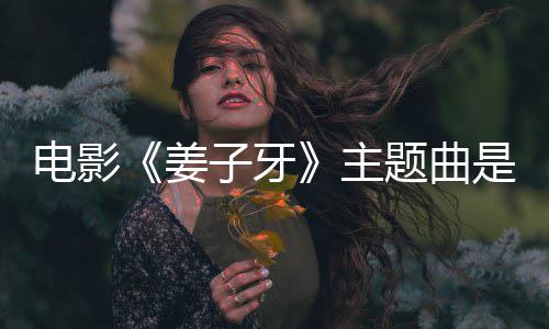 版歌电影完整词么歌子牙主 张姜杰姜子题曲是什牙