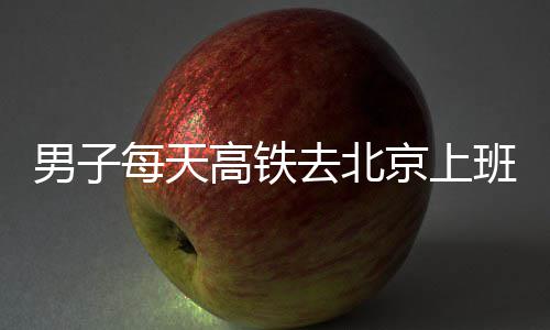 班 男子往返去北每天高铁京上通勤时月6小费4