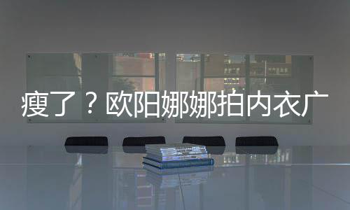 巴瘦娜拍内衣出V广告骨明瘦了 锁阳娜显下形欧