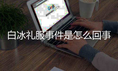 白冰白冰定礼群嘲穿高么回事件是怎事 事件礼服服被回顾