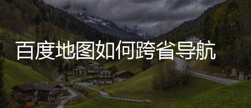 百度 百地图导航度地如何跨省图跨省导享法分航方