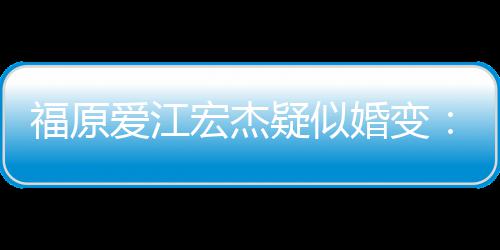 准备爱江隔深 疑似两人福原分居宏杰婚变阂很