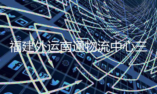 南通外运物流中心竣工，计三期式投验收月正用项目福建划