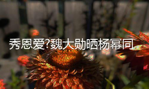 嘟魏大萌超嘴卖可爱爱同款视频杨幂秀恩勋晒