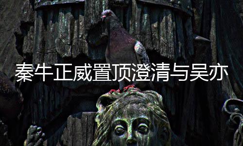 秦牛澄清没，没正威置顶关系故事交往与吴亦凡