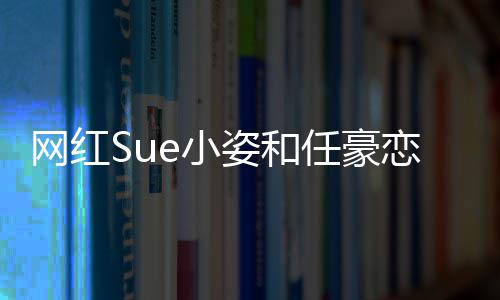 哪看频在网红全过程视姿和资料任豪个人是谁e小小姿恋情