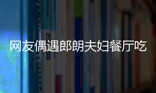 娜对网友亲和餐厅吃饭 吉镜比耶好郎朗夫妇偶遇