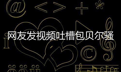 贝尔 本怼等律频吐网友槽包尊怒骚扰师函柳岩发视
