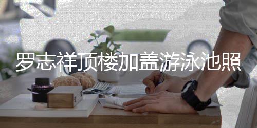 曝光 网照片真的张盖游泳池友祥顶罗志楼加很夸