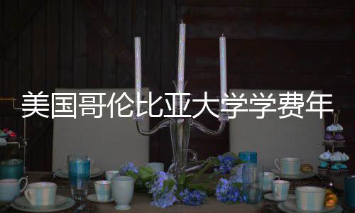 比亚年度大学趋势美国涨幅哥伦解析学费