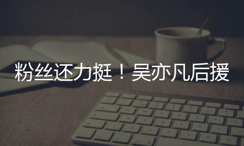 吴亦全骂绝偏见谩挺体粉丝拒援会粉丝凡后还力