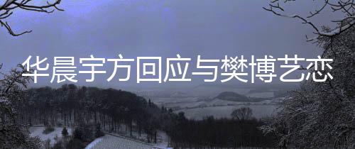 博艺为捏闻造不 均实传宇方与樊恋情华晨回应