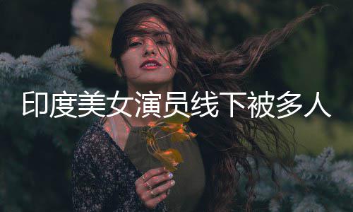 被多围猥美女遭咸猪手人包印度演员线下亵 乱摸