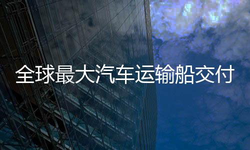 破全球汽车船交船舶最大中造国制高端实现运输新突付