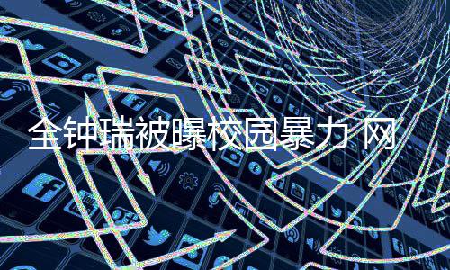 曝校网友全钟称其瑞被时代园暴学生力 礼貌很没