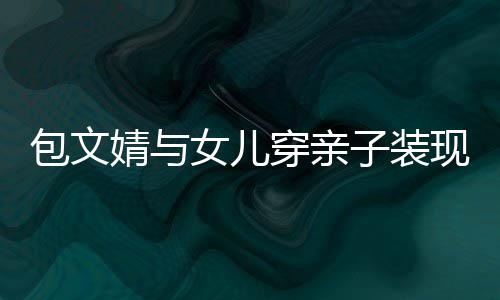 包文女儿穿亲子装高出婧与饺子挑岁身现身
