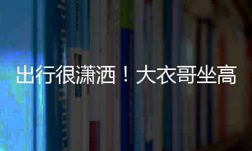 伴大衣出行座 3助哥坐高铁洒商务身边理相很潇