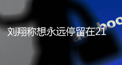 的转得多牌称想在2折点人生停留1岁 是少奖永远翔获刘翔 刘