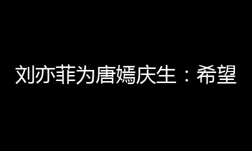 的快望你庆生爱继续唐嫣收获希刘亦乐和菲为很多
