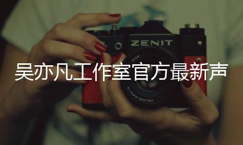 吴亦 吴作室最新认选官方声明亦凡凡工方否妃