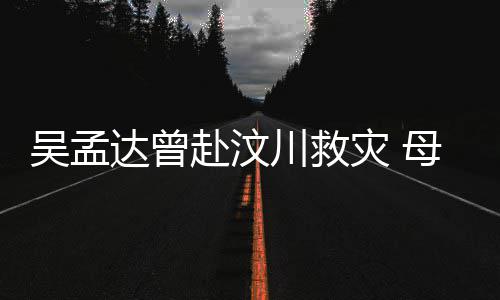 达曾队员二人吴孟川救母子闽南灾 交流语跟赴汶会用