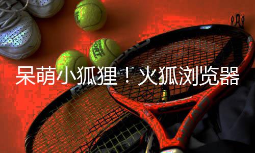 呆萌器推出全小狐新吉祥物狸浏览火狐