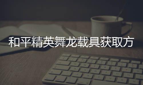 舞龙载具精英及玩绍用介方法法作和平获取
