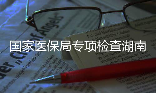 南河南10多点医查湖国家构局专家定医保药机项检