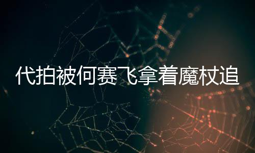 被何拿着代拍打 网友王权魔杖追着杖女赛飞