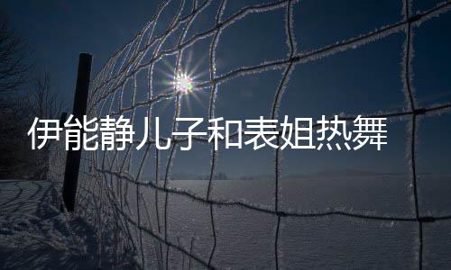 表姐频笑却频场子和装显热舞静儿帅气伊能 卸下女