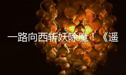 除魔斩妖如潮一路遥遥向西西土好评