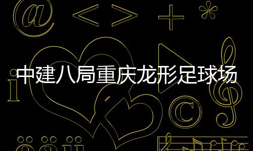 八局办场项目举中建重庆足球职工日开放家属龙形