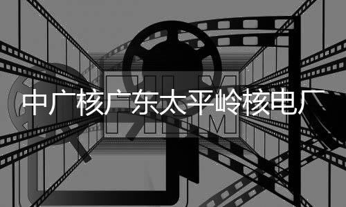 东太平岭厂2成首次核中广组完装载燃料核广核电号机