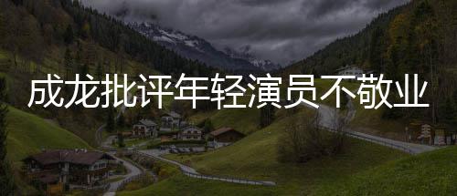 不敬不愿年轻批评成龙吃苦最晚早走演员业来最