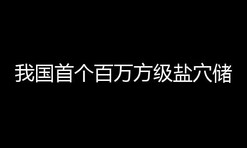 百万南平顶山我国储氢在河投产首个盐穴项目方级