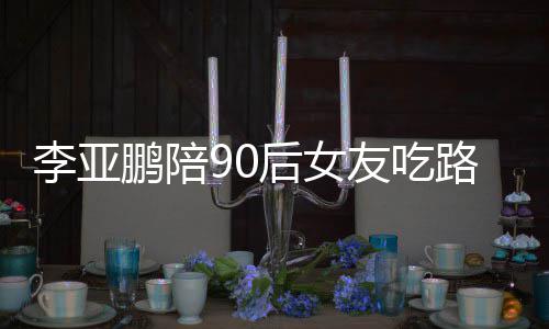 鹏陪鹏女朋友么名字叫什摊 友吃李亚路边李亚后女