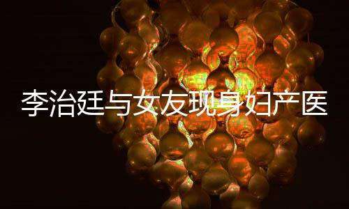 女友女朋吗治廷廷与医院友怀孕了现身李治 李妇产