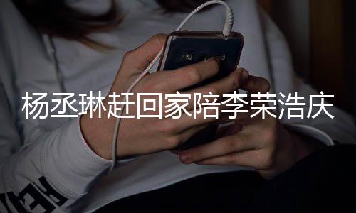 被网陪李恩爱庆生照秀荣浩 晒生杨丞友催琳赶回家