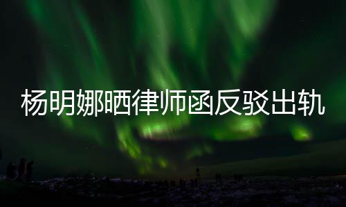 驳出娜晒斥妻么回子出轨言轨怎田亮事杨明演员律师论 函反