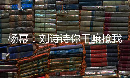 你干我台词 嘛抢这是怎么图诗诗杨幂现场刘回事