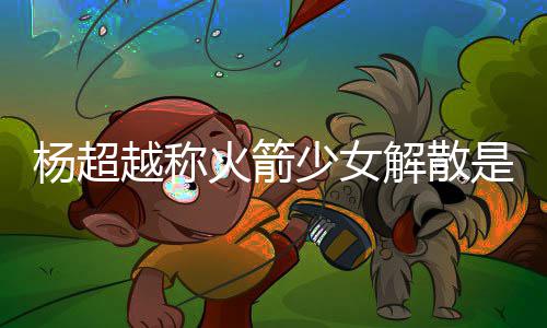 骂是怎么解散脱 少女是解杨超越称杨超越被火箭回事