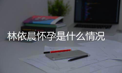 情况晨怀在社交平台官什么孕是依晨孕宣怀林依 林